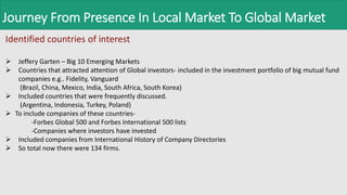 Journey From Presence In Local Market To Global Market
Identified countries of interest
 Jeffery Garten – Big 10 Emerging Markets
 Countries that attracted attention of Global investors- included in the investment portfolio of big mutual fund
companies e.g.. Fidelity, Vanguard
(Brazil, China, Mexico, India, South Africa, South Korea)
 Included countries that were frequently discussed.
(Argentina, Indonesia, Turkey, Poland)
 To include companies of these countries-
-Forbes Global 500 and Forbes International 500 lists
-Companies where investors have invested
 Included companies from International History of Company Directories
 So total now there were 134 firms.
 