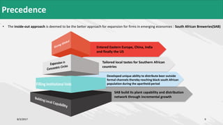 SAB build its plant capability and distribution
network through incremental growth
• The inside-out approach is deemed to be the better approach for expansion for firms in emerging economies : South African Breweries(SAB)
8/3/2017 9
Developed unique ability to distribute beer outside
formal channels thereby reaching black south African
population during the apartheid period
Tailored local tastes for Southern African
countries
Entered Eastern Europe, China, India
and finally the US
Precedence
 