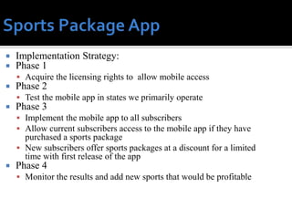    Implementation Strategy:
   Phase 1
     Acquire the licensing rights to allow mobile access
   Phase 2
     Test the mobile app in states we primarily operate
   Phase 3
     Implement the mobile app to all subscribers
     Allow current subscribers access to the mobile app if they have
      purchased a sports package
     New subscribers offer sports packages at a discount for a limited
      time with first release of the app
   Phase 4
     Monitor the results and add new sports that would be profitable
 