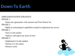 IMPLEMENTATION STRATEGY
PHASE   1
   Enter into agreements with Amazon and Time Warner Inc
PHASE   2
   R&D on technological capabilities needed to implement the service
PHASE   3
   Test it in the market
   Improve and adjust any areas of error
PHASE 4
   Implement it to the market
   Monitor it to the market
   Monitor results
 