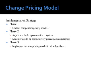 Implementation Strategy
 Phase 1
     Look at competitors pricing models
   Phase 2
     Adjust and build upon our tiered system
     Match prices to be competitively priced with competitors
   Phase 3
     Implement the new pricing model to all subscribers
 