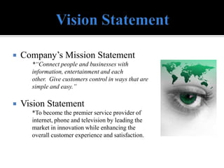   Company’s Mission Statement
      *“Connect people and businesses with
      information, entertainment and each
      other. Give customers control in ways that are
      simple and easy.”

   Vision Statement
      *To become the premier service provider of
      internet, phone and television by leading the
      market in innovation while enhancing the
      overall customer experience and satisfaction.
 