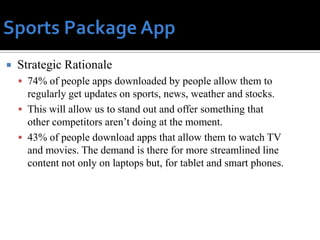    Strategic Rationale
     74% of people apps downloaded by people allow them to
      regularly get updates on sports, news, weather and stocks.
     This will allow us to stand out and offer something that
      other competitors aren’t doing at the moment.
     43% of people download apps that allow them to watch TV
      and movies. The demand is there for more streamlined line
      content not only on laptops but, for tablet and smart phones.
 