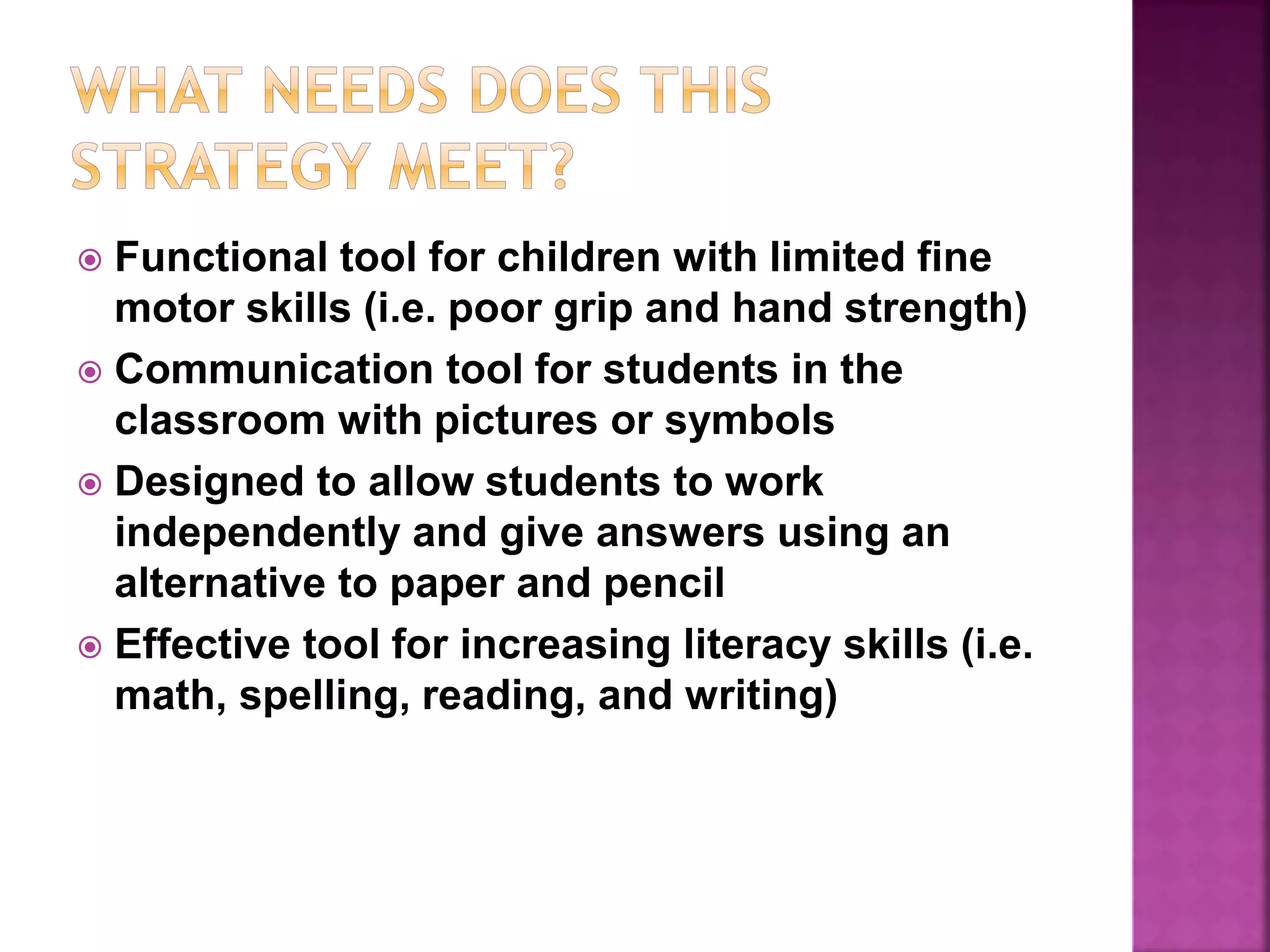 Functional tool for children with limited fine
motor skills (i.e. poor grip and hand strength)
 Communication tool for students in the
classroom with pictures or symbols
 Designed to allow students to work
independently and give answers using an
alternative to paper and pencil
 Effective tool for increasing literacy skills (i.e.
math, spelling, reading, and writing)
 
