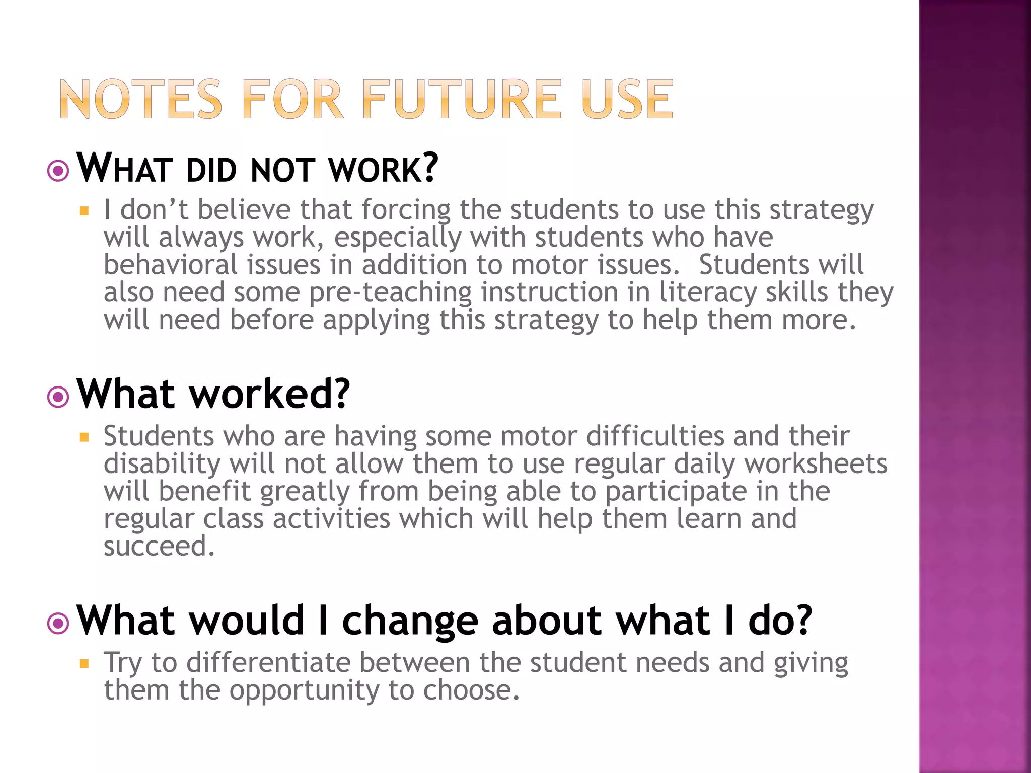 WHAT DID NOT WORK?
 I don’t believe that forcing the students to use this strategy
will always work, especially with students who have
behavioral issues in addition to motor issues. Students will
also need some pre-teaching instruction in literacy skills they
will need before applying this strategy to help them more.
What worked?
 Students who are having some motor difficulties and their
disability will not allow them to use regular daily worksheets
will benefit greatly from being able to participate in the
regular class activities which will help them learn and
succeed.
What would I change about what I do?
 Try to differentiate between the student needs and giving
them the opportunity to choose.
 