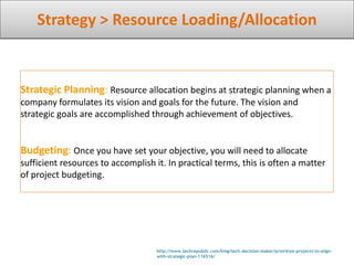 Strategy > Resource Loading/Allocation
http://www.techrepublic.com/blog/tech-decision-maker/prioritize-projects-to-align-
with-strategic-plan-116516/
Strategic Planning: Resource allocation begins at strategic planning when a
company formulates its vision and goals for the future. The vision and
strategic goals are accomplished through achievement of objectives.
Budgeting: Once you have set your objective, you will need to allocate
sufficient resources to accomplish it. In practical terms, this is often a matter
of project budgeting.
 