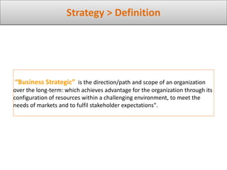 Strategy > Definition
“Business Strategic” is the direction/path and scope of an organization
over the long-term: which achieves advantage for the organization through its
configuration of resources within a challenging environment, to meet the
needs of markets and to fulfil stakeholder expectations".
 