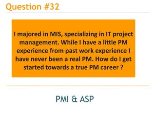 15
Question #32
PMI & ASP
I majored in MIS, specializing in IT project
management. While I have a little PM
experience from past work experience I
have never been a real PM. How do I get
started towards a true PM career ?
 