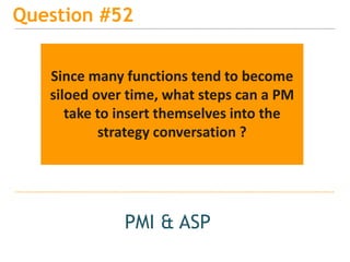 15
Question #52
PMI & ASP
Since many functions tend to become
siloed over time, what steps can a PM
take to insert themselves into the
strategy conversation ?
 