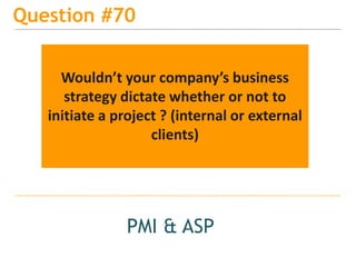 15
Question #70
PMI & ASP
Wouldn’t your company’s business
strategy dictate whether or not to
initiate a project ? (internal or external
clients)
 