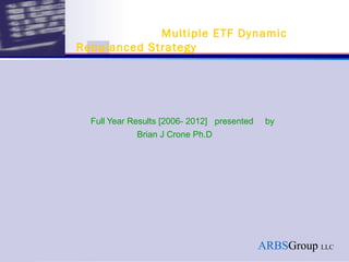 Multiple ETF Dynamic
Rebalanced Strategy




  Full Year Results [2006- 2012] presented    by
             Brian J Crone Ph.D




                                             ARBSGroup LLC
 