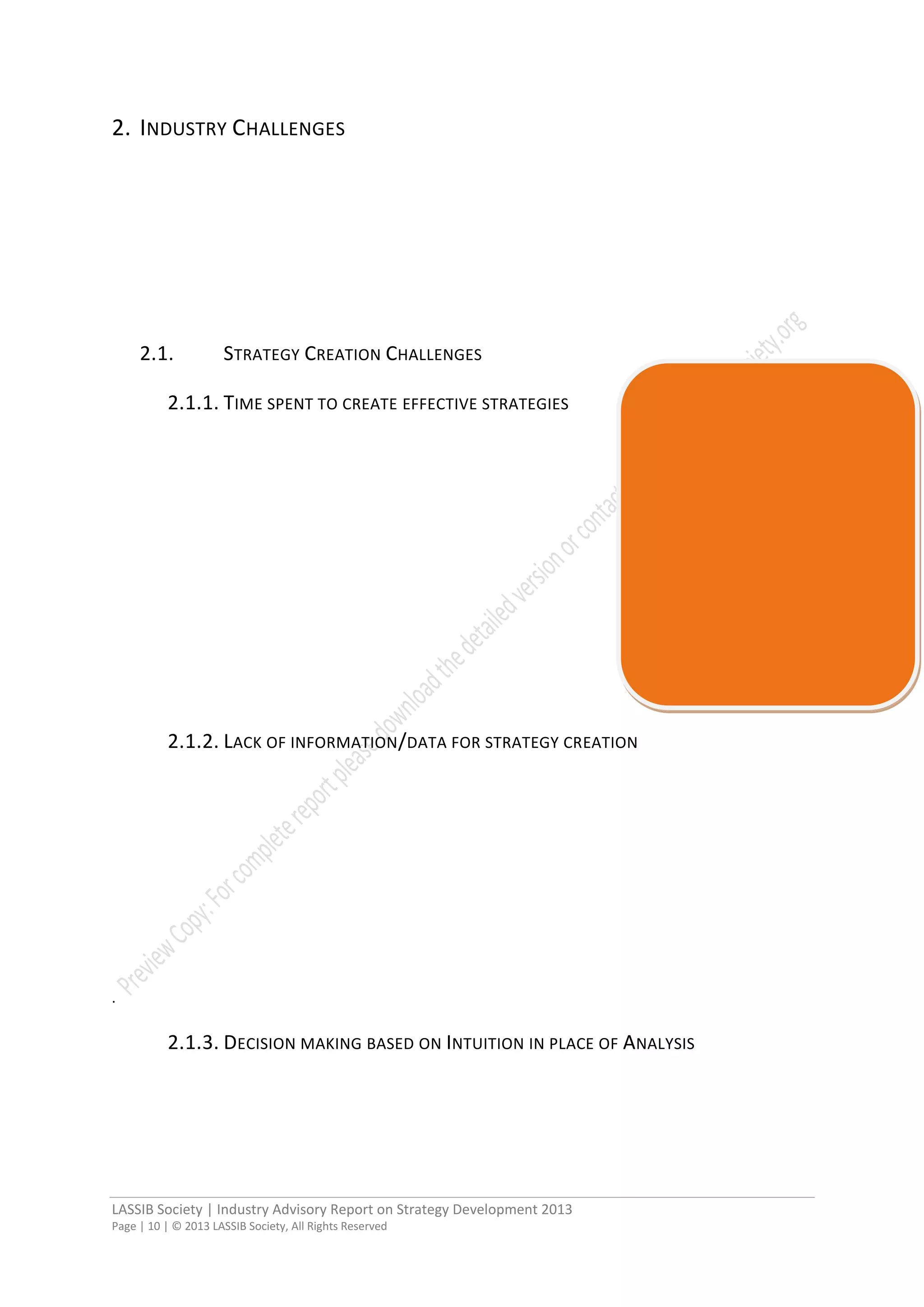 LASSIB Society | Industry Advisory Report on Strategy Development 2013
Page | 10 | © 2013 LASSIB Society, All Rights Reserved
2. INDUSTRY CHALLENGES
2.1. STRATEGY CREATION CHALLENGES
2.1.1. TIME SPENT TO CREATE EFFECTIVE STRATEGIES
2.1.2. LACK OF INFORMATION/DATA FOR STRATEGY CREATION
.
2.1.3. DECISION MAKING BASED ON INTUITION IN PLACE OF ANALYSIS
 