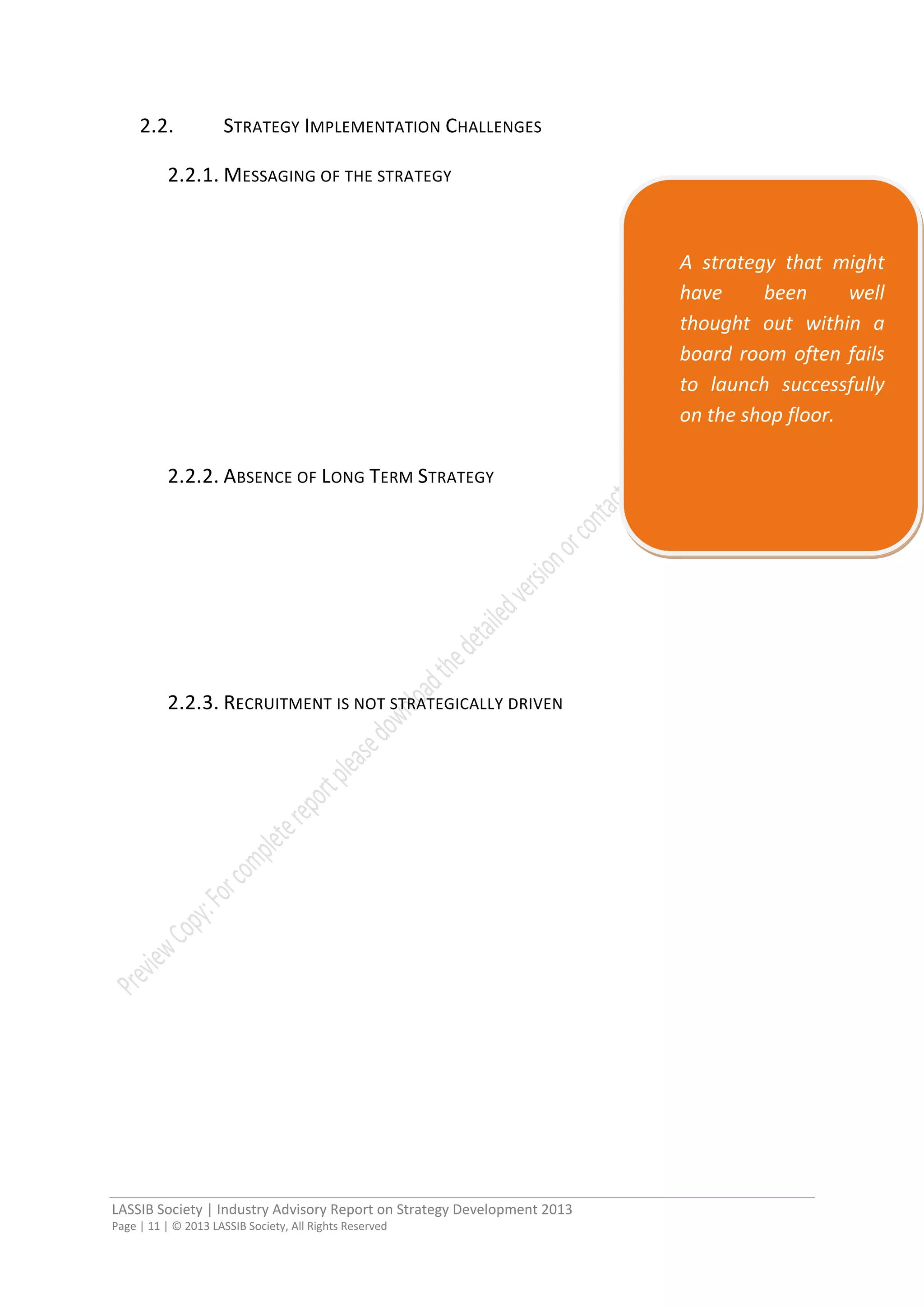 LASSIB Society | Industry Advisory Report on Strategy Development 2013
Page | 11 | © 2013 LASSIB Society, All Rights Reserved
2.2. STRATEGY IMPLEMENTATION CHALLENGES
2.2.1. MESSAGING OF THE STRATEGY
2.2.2. ABSENCE OF LONG TERM STRATEGY
2.2.3. RECRUITMENT IS NOT STRATEGICALLY DRIVEN
A strategy that might
have been well
thought out within a
board room often fails
to launch successfully
on the shop floor.
 