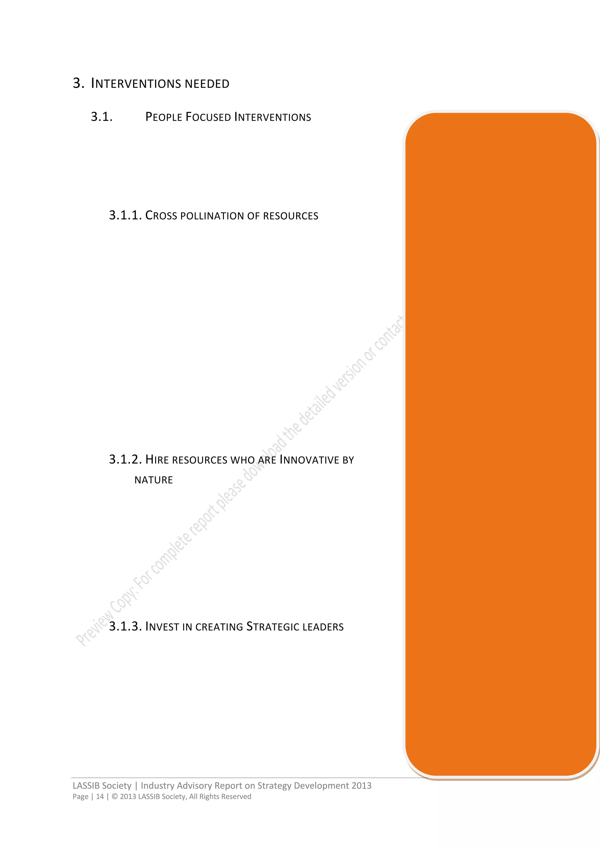 LASSIB Society | Industry Advisory Report on Strategy Development 2013
Page | 14 | © 2013 LASSIB Society, All Rights Reserved
3. INTERVENTIONS NEEDED
3.1. PEOPLE FOCUSED INTERVENTIONS
3.1.1. CROSS POLLINATION OF RESOURCES
3.1.2. HIRE RESOURCES WHO ARE INNOVATIVE BY
NATURE
3.1.3. INVEST IN CREATING STRATEGIC LEADERS
 