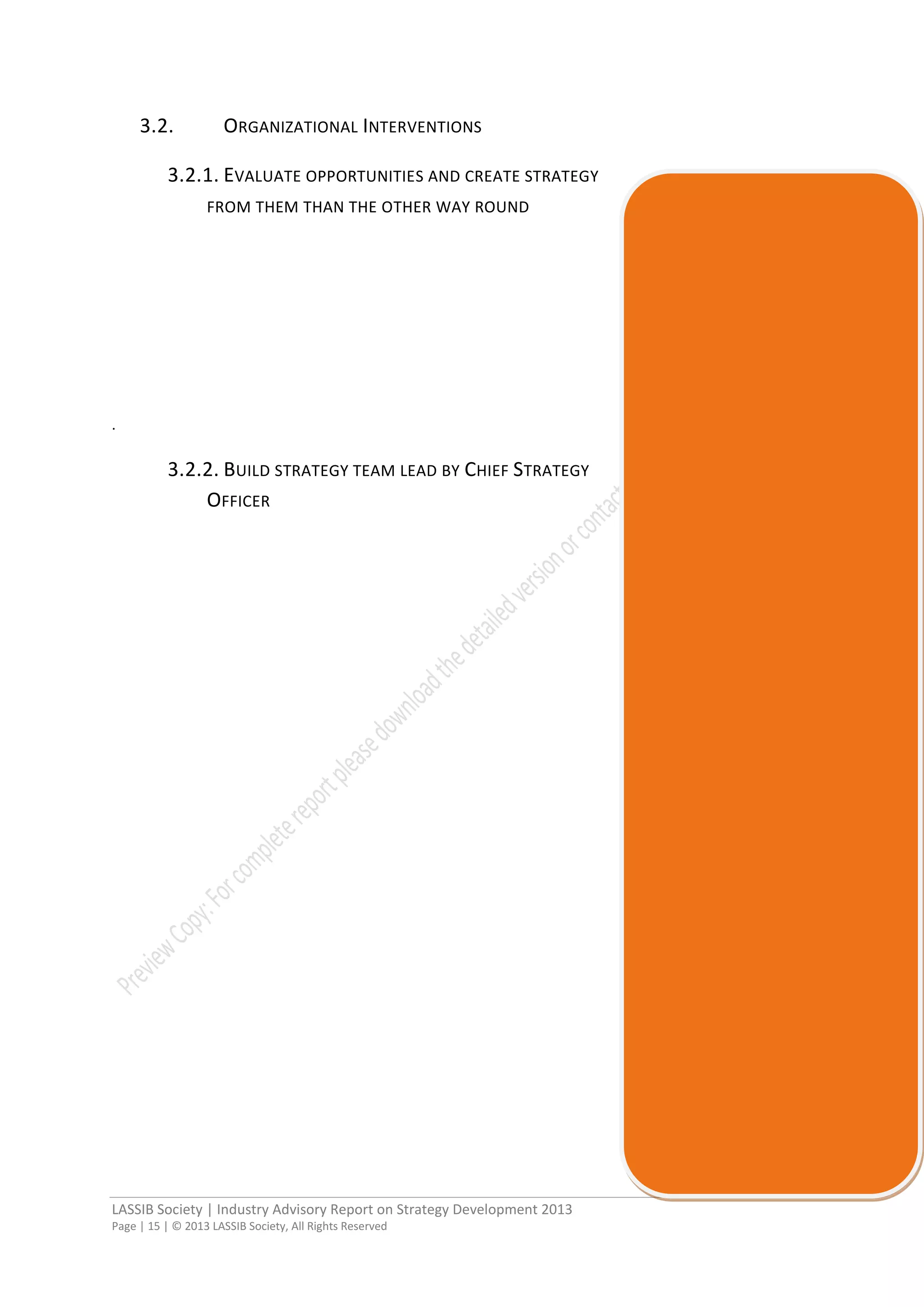 LASSIB Society | Industry Advisory Report on Strategy Development 2013
Page | 15 | © 2013 LASSIB Society, All Rights Reserved
3.2. ORGANIZATIONAL INTERVENTIONS
3.2.1. EVALUATE OPPORTUNITIES AND CREATE STRATEGY
FROM THEM THAN THE OTHER WAY ROUND
.
3.2.2. BUILD STRATEGY TEAM LEAD BY CHIEF STRATEGY
OFFICER
 