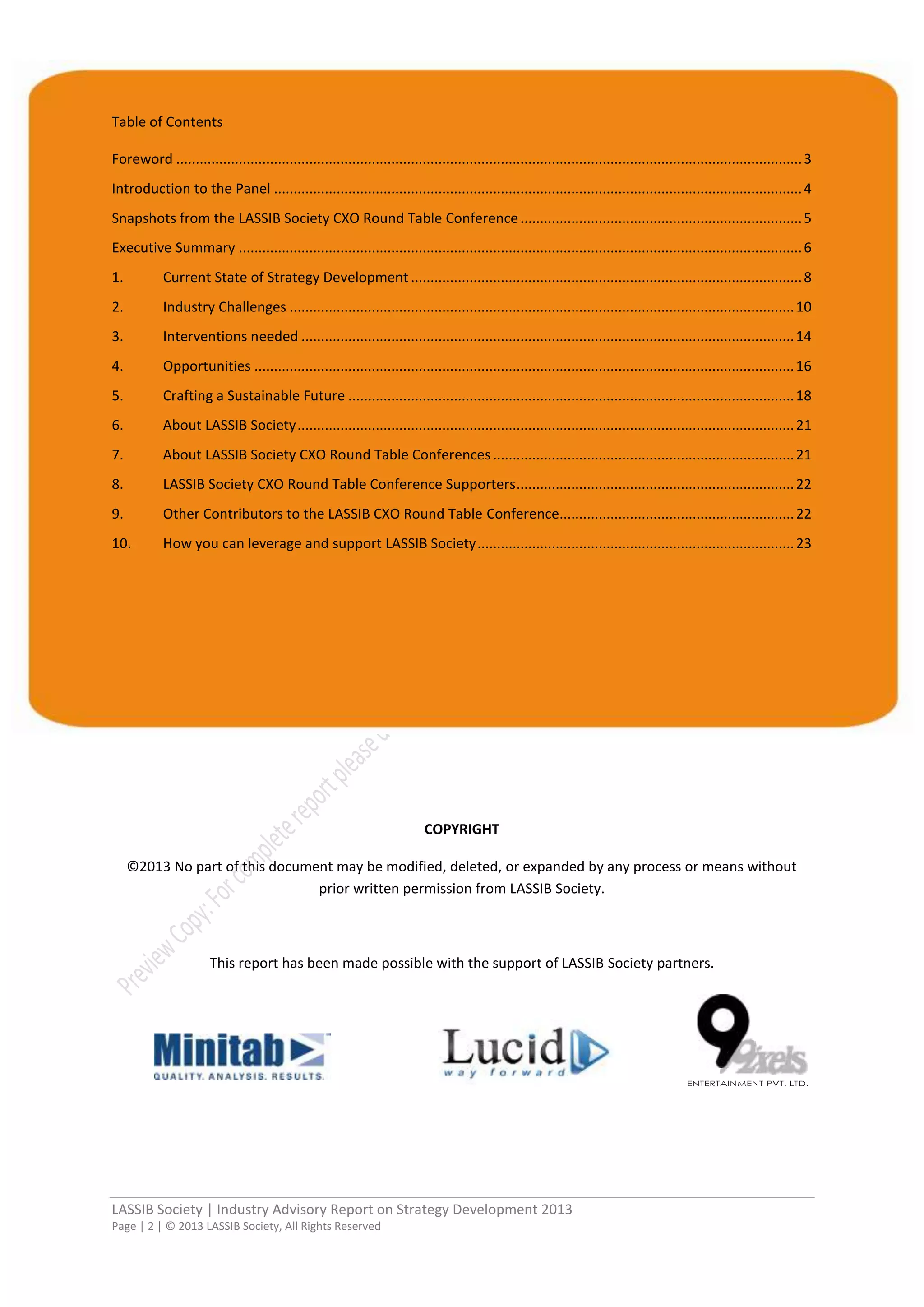 LASSIB Society | Industry Advisory Report on Strategy Development 2013
Page | 2 | © 2013 LASSIB Society, All Rights Reserved
Table of Contents
Foreword ................................................................................................................................................................3
Introduction to the Panel .......................................................................................................................................4
Snapshots from the LASSIB Society CXO Round Table Conference........................................................................5
Executive Summary ................................................................................................................................................6
1. Current State of Strategy Development ....................................................................................................8
2. Industry Challenges .................................................................................................................................10
3. Interventions needed ..............................................................................................................................14
4. Opportunities ..........................................................................................................................................16
5. Crafting a Sustainable Future ..................................................................................................................18
6. About LASSIB Society...............................................................................................................................21
7. About LASSIB Society CXO Round Table Conferences.............................................................................21
8. LASSIB Society CXO Round Table Conference Supporters.......................................................................22
9. Other Contributors to the LASSIB CXO Round Table Conference............................................................22
10. How you can leverage and support LASSIB Society.................................................................................23
COPYRIGHT
©2013 No part of this document may be modified, deleted, or expanded by any process or means without
prior written permission from LASSIB Society.
This report has been made possible with the support of LASSIB Society partners.
 