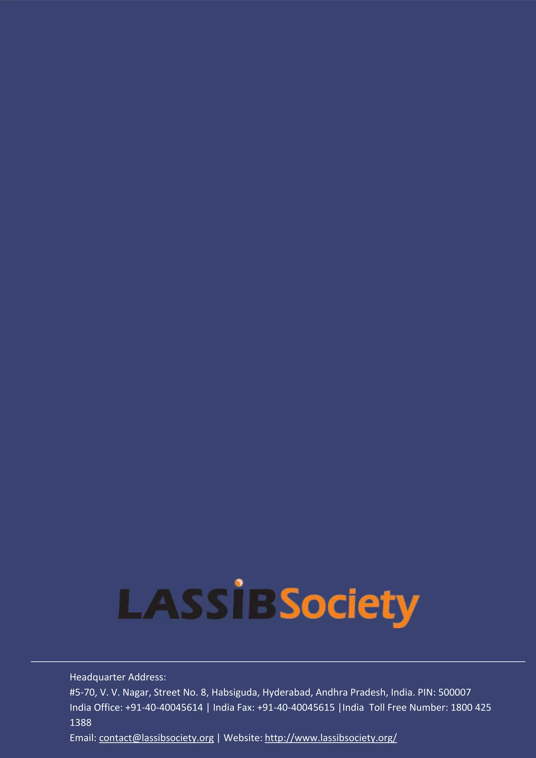 Headquarter Address:
#5-70, V. V. Nagar, Street No. 8, Habsiguda, Hyderabad, Andhra Pradesh, India. PIN: 500007
India Office: +91-40-40045614 | India Fax: +91-40-40045615 |India Toll Free Number: 1800 425
1388
Email: contact@lassibsociety.org | Website: http://www.lassibsociety.org/
 