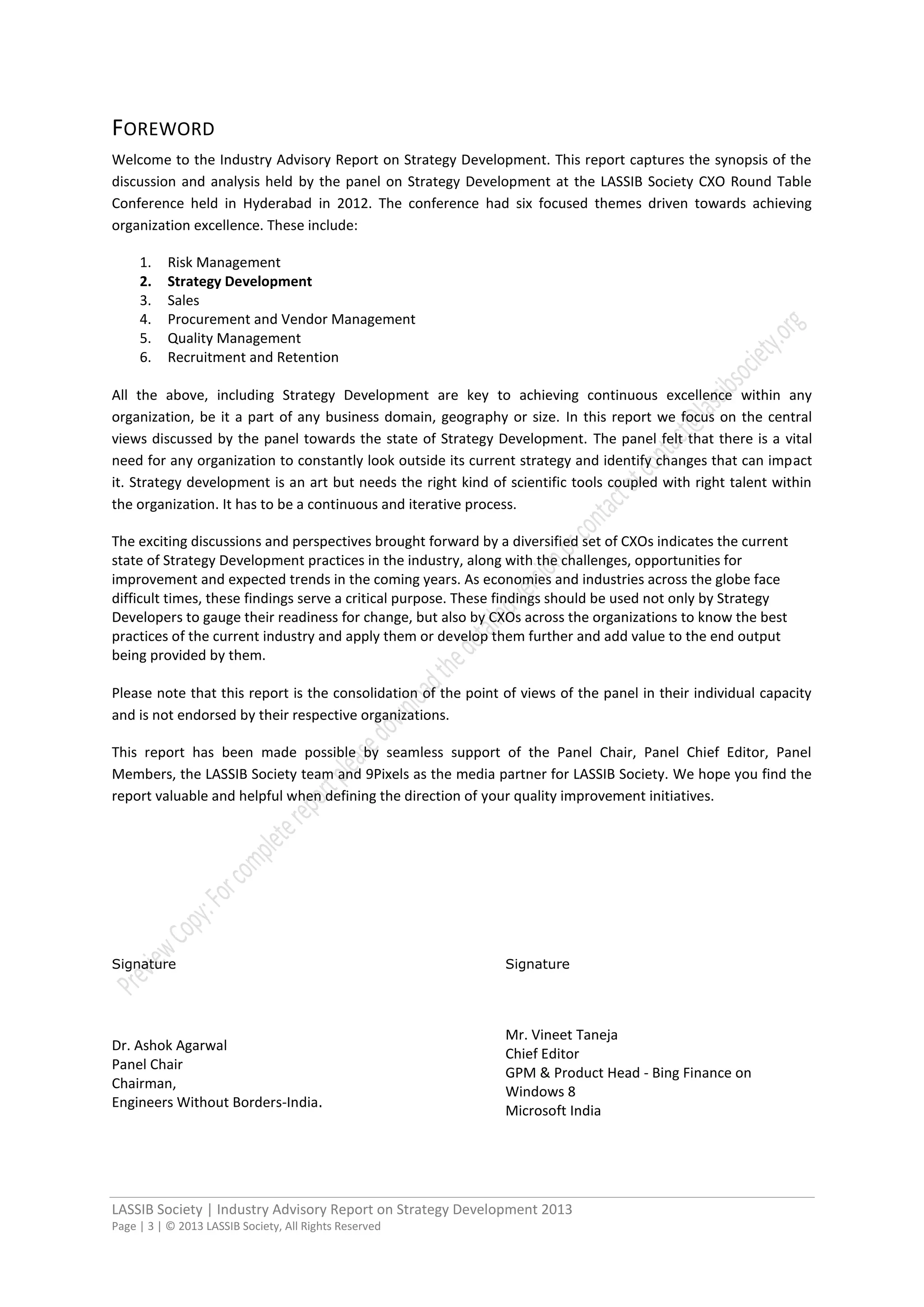 LASSIB Society | Industry Advisory Report on Strategy Development 2013
Page | 3 | © 2013 LASSIB Society, All Rights Reserved
FOREWORD
Welcome to the Industry Advisory Report on Strategy Development. This report captures the synopsis of the
discussion and analysis held by the panel on Strategy Development at the LASSIB Society CXO Round Table
Conference held in Hyderabad in 2012. The conference had six focused themes driven towards achieving
organization excellence. These include:
1. Risk Management
2. Strategy Development
3. Sales
4. Procurement and Vendor Management
5. Quality Management
6. Recruitment and Retention
All the above, including Strategy Development are key to achieving continuous excellence within any
organization, be it a part of any business domain, geography or size. In this report we focus on the central
views discussed by the panel towards the state of Strategy Development. The panel felt that there is a vital
need for any organization to constantly look outside its current strategy and identify changes that can impact
it. Strategy development is an art but needs the right kind of scientific tools coupled with right talent within
the organization. It has to be a continuous and iterative process.
The exciting discussions and perspectives brought forward by a diversified set of CXOs indicates the current
state of Strategy Development practices in the industry, along with the challenges, opportunities for
improvement and expected trends in the coming years. As economies and industries across the globe face
difficult times, these findings serve a critical purpose. These findings should be used not only by Strategy
Developers to gauge their readiness for change, but also by CXOs across the organizations to know the best
practices of the current industry and apply them or develop them further and add value to the end output
being provided by them.
Please note that this report is the consolidation of the point of views of the panel in their individual capacity
and is not endorsed by their respective organizations.
This report has been made possible by seamless support of the Panel Chair, Panel Chief Editor, Panel
Members, the LASSIB Society team and 9Pixels as the media partner for LASSIB Society. We hope you find the
report valuable and helpful when defining the direction of your quality improvement initiatives.
Signature
Dr. Ashok Agarwal
Panel Chair
Chairman,
Engineers Without Borders-India.
Signature
Mr. Vineet Taneja
Chief Editor
GPM & Product Head - Bing Finance on
Windows 8
Microsoft India
 
