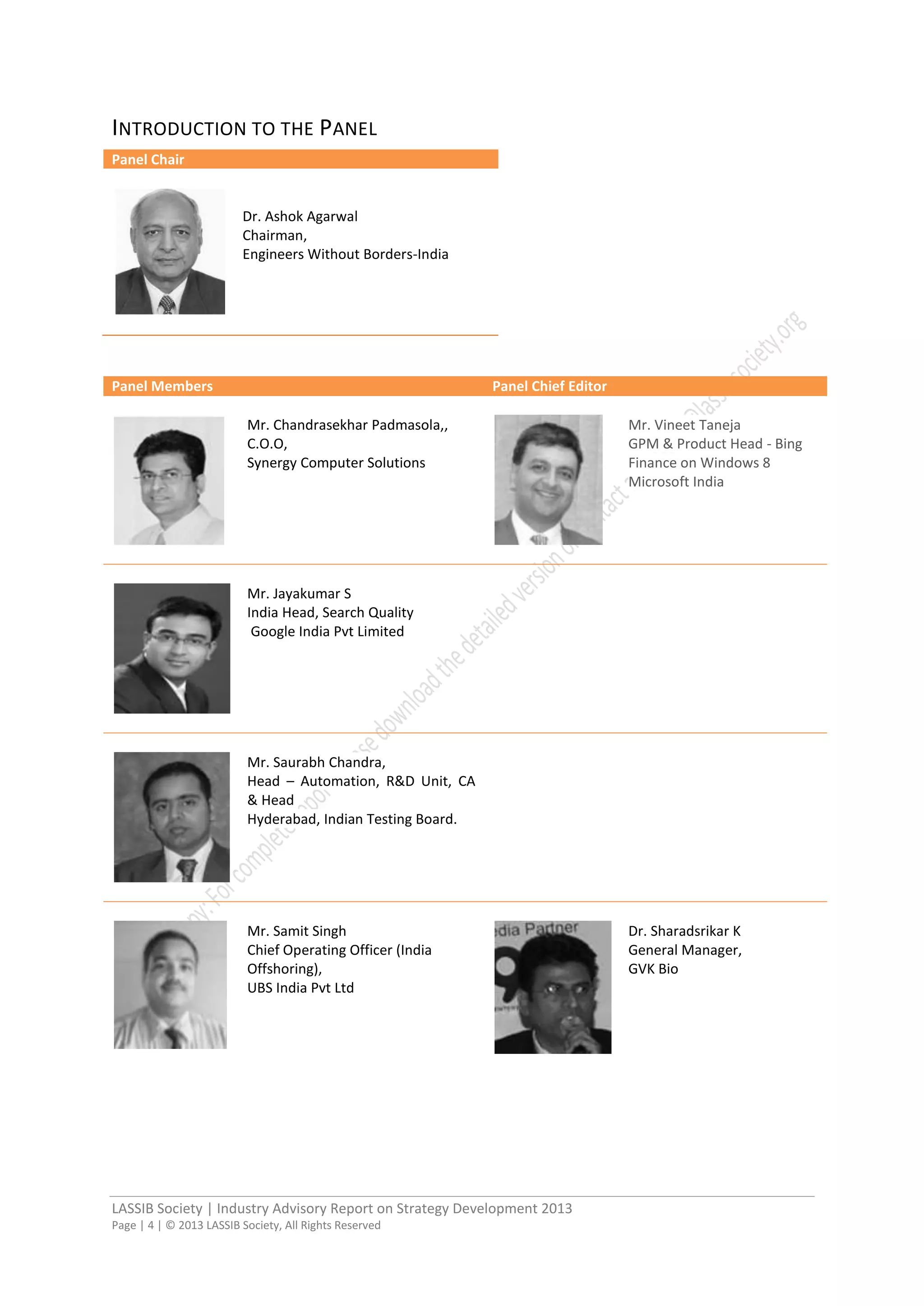 LASSIB Society | Industry Advisory Report on Strategy Development 2013
Page | 4 | © 2013 LASSIB Society, All Rights Reserved
INTRODUCTION TO THE PANEL
Panel Chair
Dr. Ashok Agarwal
Chairman,
Engineers Without Borders-India
Panel Members Panel Chief Editor
Mr. Chandrasekhar Padmasola,,
C.O.O,
Synergy Computer Solutions
Mr. Vineet Taneja
GPM & Product Head - Bing
Finance on Windows 8
Microsoft India
Mr. Jayakumar S
India Head, Search Quality
Google India Pvt Limited
Mr. Saurabh Chandra,
Head – Automation, R&D Unit, CA
& Head
Hyderabad, Indian Testing Board.
Mr. Samit Singh
Chief Operating Officer (India
Offshoring),
UBS India Pvt Ltd
Dr. Sharadsrikar K
General Manager,
GVK Bio
 