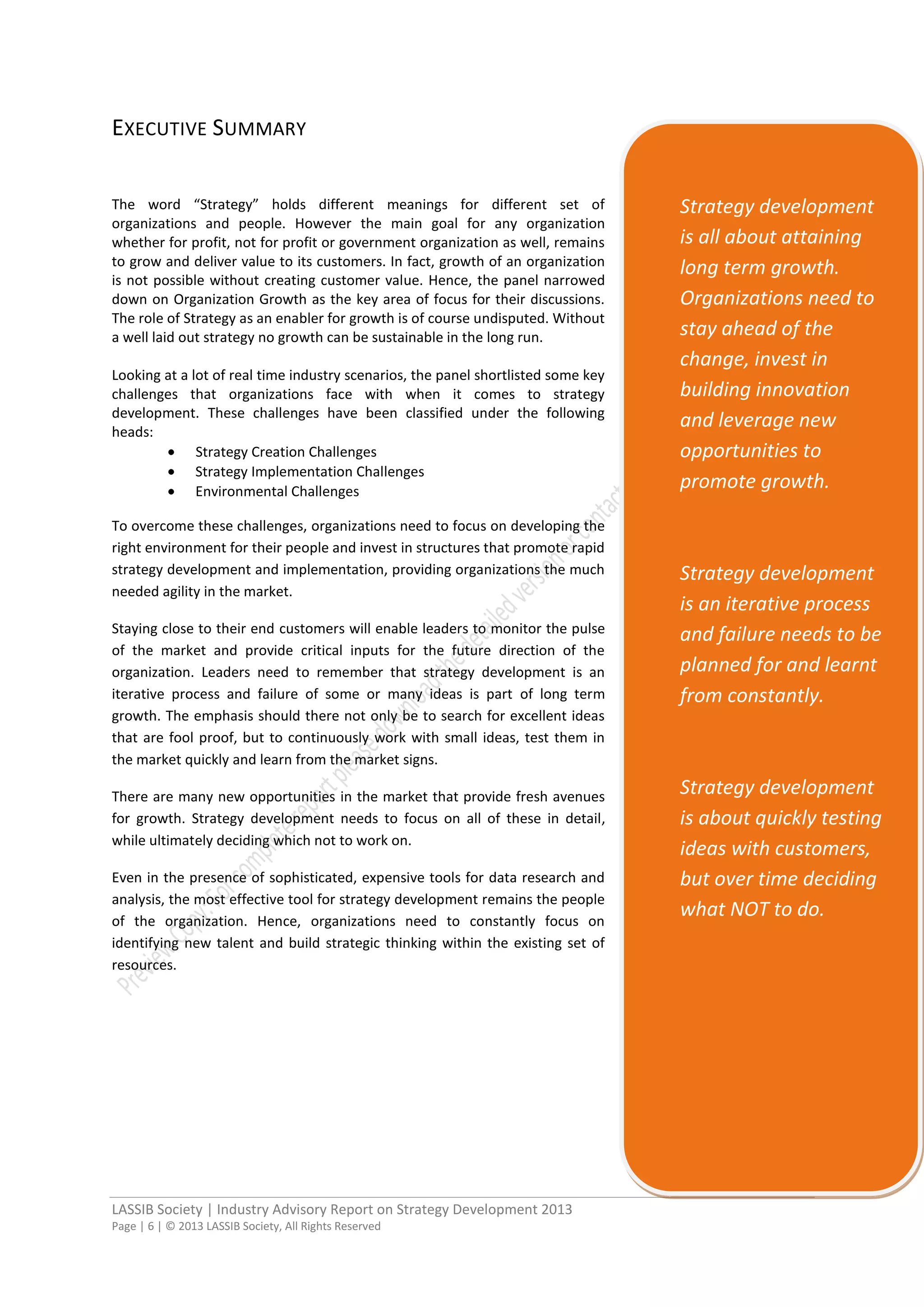 LASSIB Society | Industry Advisory Report on Strategy Development 2013
Page | 6 | © 2013 LASSIB Society, All Rights Reserved
EXECUTIVE SUMMARY
The word “Strategy” holds different meanings for different set of
organizations and people. However the main goal for any organization
whether for profit, not for profit or government organization as well, remains
to grow and deliver value to its customers. In fact, growth of an organization
is not possible without creating customer value. Hence, the panel narrowed
down on Organization Growth as the key area of focus for their discussions.
The role of Strategy as an enabler for growth is of course undisputed. Without
a well laid out strategy no growth can be sustainable in the long run.
Looking at a lot of real time industry scenarios, the panel shortlisted some key
challenges that organizations face with when it comes to strategy
development. These challenges have been classified under the following
heads:
Strategy Creation Challenges
Strategy Implementation Challenges
Environmental Challenges
To overcome these challenges, organizations need to focus on developing the
right environment for their people and invest in structures that promote rapid
strategy development and implementation, providing organizations the much
needed agility in the market.
Staying close to their end customers will enable leaders to monitor the pulse
of the market and provide critical inputs for the future direction of the
organization. Leaders need to remember that strategy development is an
iterative process and failure of some or many ideas is part of long term
growth. The emphasis should there not only be to search for excellent ideas
that are fool proof, but to continuously work with small ideas, test them in
the market quickly and learn from the market signs.
There are many new opportunities in the market that provide fresh avenues
for growth. Strategy development needs to focus on all of these in detail,
while ultimately deciding which not to work on.
Even in the presence of sophisticated, expensive tools for data research and
analysis, the most effective tool for strategy development remains the people
of the organization. Hence, organizations need to constantly focus on
identifying new talent and build strategic thinking within the existing set of
resources.
Strategy development
is all about attaining
long term growth.
Organizations need to
stay ahead of the
change, invest in
building innovation
and leverage new
opportunities to
promote growth.
Strategy development
is an iterative process
and failure needs to be
planned for and learnt
from constantly.
Strategy development
is about quickly testing
ideas with customers,
but over time deciding
what NOT to do.
 