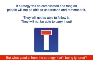 If strategy will be complicated and tangled
people will not be able to understand and remember it.
They will not be able to follow it.
They will not be able to carry it out!
But what good is from the strategy that’s being ignored?
 