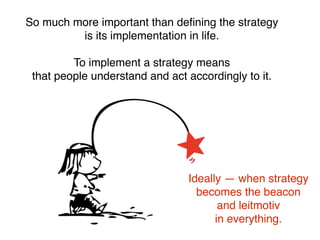 So much more important than deﬁning the strategy
is its implementation in life.
To implement a strategy means
that people understand and act accordingly to it.
Ideally — when strategy
becomes the beacon
and leitmotiv
in everything.
 