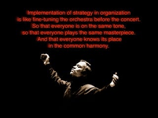 Implementation of strategy in organization
is like ﬁne-tuning the orchestra before the concert.
So that everyone is on the same tone,
so that everyone plays the same masterpiece.
And that everyone knows its place
in the common harmony.
 