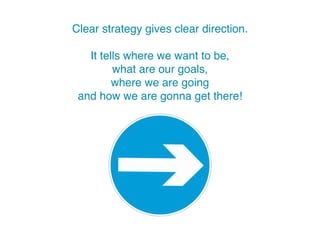 Clear strategy gives clear direction.
It tells where we want to be,
what are our goals,
where we are heading
and how we’re going to get there!
 