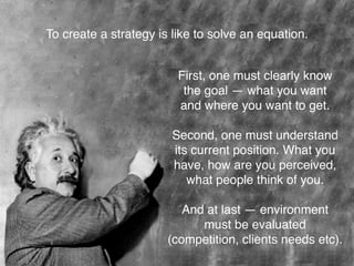 To create a strategy is like to solve an equation.
First, one must clearly know
the goal — what you want
and where you want to get.
Second, one must understand
its current position. What you
have, how are you perceived,
what people think of you.
And at last — environment
must be evaluated
(competition, clients needs etc).
 