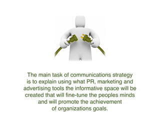 The main task of communications strategy
is to explain using what PR, marketing
and advertising tools we should use
in order to create the right image in peoples minds.
The one that will promote the achievement
of organizations goals.
 