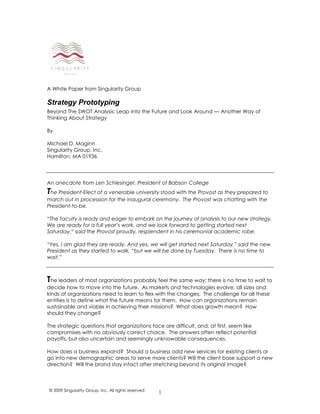1
A White Paper from Singularity Group
Strategy Prototyping
Beyond The SWOT Analysis: Leap into the Future and Look Around — Another Way of
Thinking About Strategy
By
Michael D. Maginn
Singularity Group, Inc.
Hamilton, MA 01936
An anecdote from Len Schlesinger, President of Babson College
The President-Elect of a venerable university stood with the Provost as they prepared to
march out in procession for the inaugural ceremony. The Provost was chatting with the
President-to-be.
“The faculty is ready and eager to embark on the journey of analysis to our new strategy.
We are ready for a full year’s work, and we look forward to getting started next
Saturday,“ said the Provost proudly, resplendent in his ceremonial academic robe.
“Yes, I am glad they are ready. And yes, we will get started next Saturday,” said the new
President as they started to walk, “but we will be done by Tuesday. There is no time to
wait.”
The leaders of most organizations probably feel the same way; there is no time to wait to
decide how to move into the future. As markets and technologies evolve, all sizes and
kinds of organizations need to learn to flex with the changes. The challenge for all these
entities is to define what the future means for them. How can organizations remain
sustainable and viable in achieving their missions? What does growth mean? How
should they change?
The strategic questions that organizations face are difficult, and, at first, seem like
compromises with no obviously correct choice. The answers often reflect potential
payoffs, but also uncertain and seemingly unknowable consequences.
How does a business expand? Should a business add new services for existing clients or
go into new demographic areas to serve more clients? Will the client base support a new
direction? Will the brand stay intact after stretching beyond its original image?
© 2009 Singularity Group, Inc. All rights reserved
 