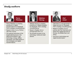 Strategy& | PwC Global findings_2016 CDO study.pptx
Pierre
Péladeau
• Pierre Péladeau is a leading
practitioner in digital
transformations for Strategy&,
PwC's strategy consulting group.
• Based in Paris, he is a Partner
with PwC France.
• He supports executives of the
largest global groups in the
telecommunications, high
technology, energy, utilities,
aerospace, and retail sectors in
their strategies and digital
transformations.
Mathias
Herzog
• Mathias Herzog is a leading
practitioner in digital strategies
for Strategy&, PwC's strategy
consulting group.
• Based in Seattle, he is a
principal with PwC U.S.
• He primarily focuses on the
technology, media and retail
sectors.
Olaf
Acker
• Olaf Acker is a thought leader in
digital services for Strategy&,
PwC’s strategy consulting group.
• Based in Frankfurt, he is a
partner with PwC Germany and
leads PwC Digital Services for
Europe, the Middle East, and
Africa.
• His focus is technology and
digital transformation.
Study authors
3
 