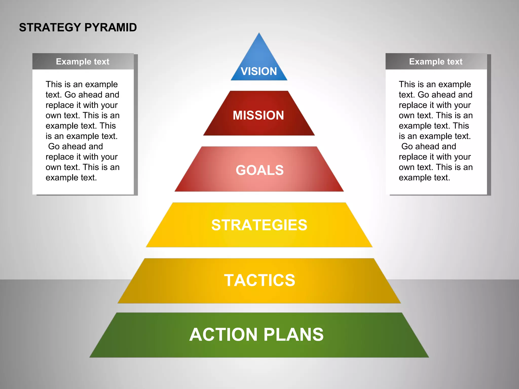 ё
STRATEGY PYRAMID
This is an example
text. Go ahead and
replace it with your
own text. This is an
example text. This
is an example text.
Go ahead and
replace it with your
own text. This is an
example text.
Example text
This is an example
text. Go ahead and
replace it with your
own text. This is an
example text. This
is an example text.
Go ahead and
replace it with your
own text. This is an
example text.
Example text
ACTION PLANS
TACTICS
STRATEGIES
GOALS
MISSION
VISION
 