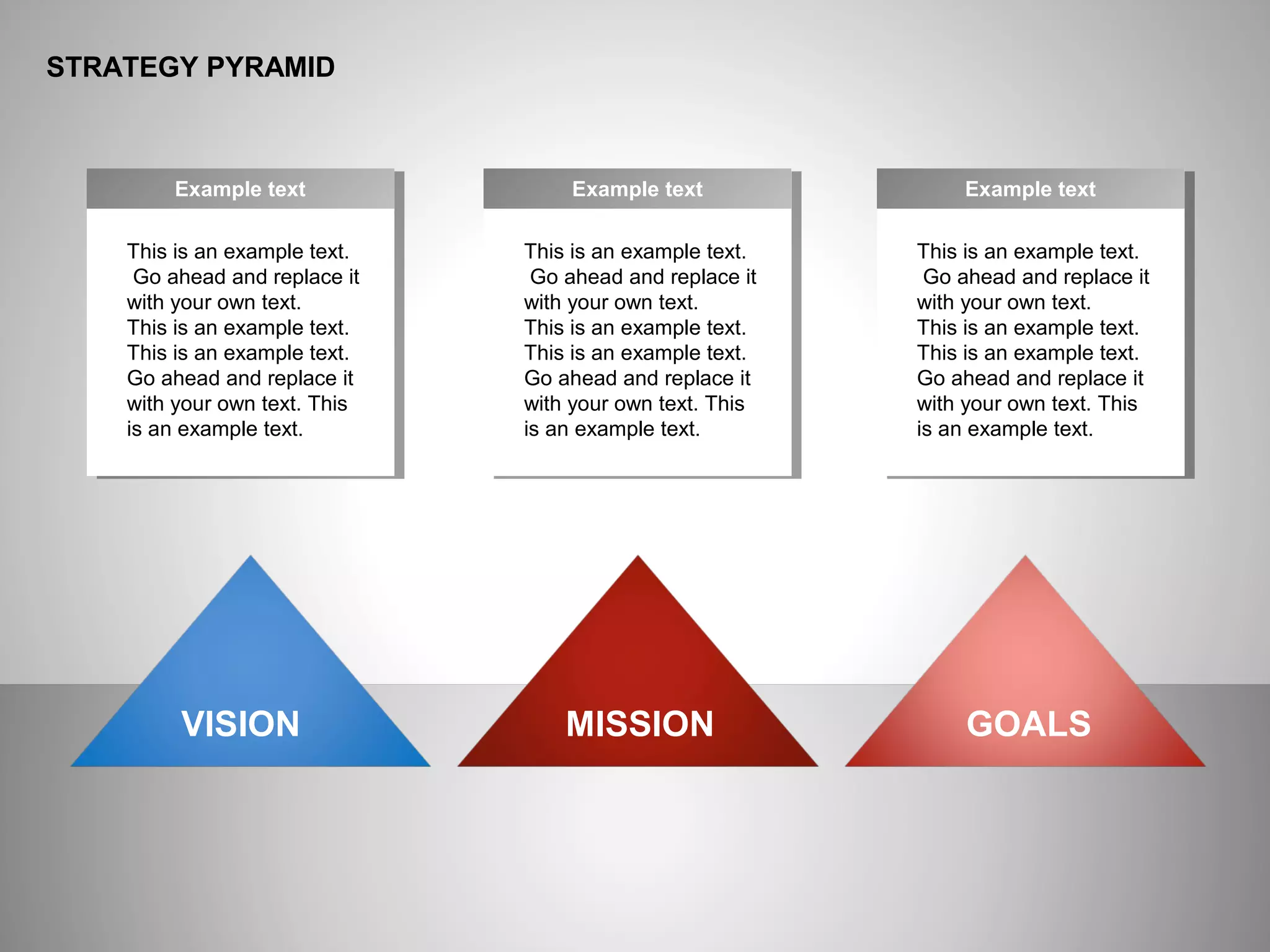 ё
STRATEGY PYRAMID
This is an example text.
Go ahead and replace it
with your own text.
This is an example text.
This is an example text.
Go ahead and replace it
with your own text. This
is an example text.
Example text
This is an example text.
Go ahead and replace it
with your own text.
This is an example text.
This is an example text.
Go ahead and replace it
with your own text. This
is an example text.
Example text
This is an example text.
Go ahead and replace it
with your own text.
This is an example text.
This is an example text.
Go ahead and replace it
with your own text. This
is an example text.
Example text
VISION MISSION GOALS
 