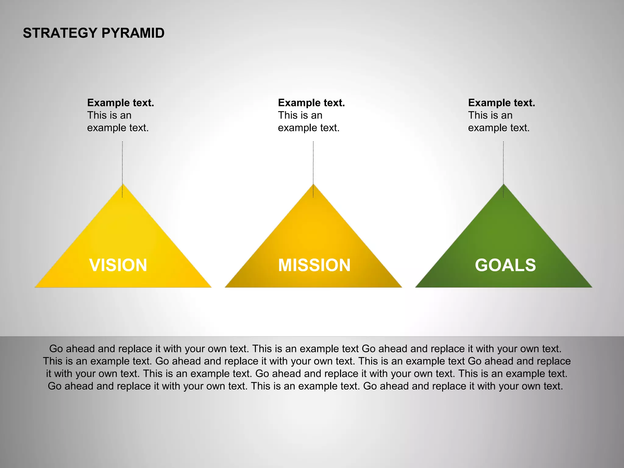 ё
STRATEGY PYRAMID
Example text
Go ahead and replace it with your own text. This is an example text Go ahead and replace it with your own text.
This is an example text. Go ahead and replace it with your own text. This is an example text Go ahead and replace
it with your own text. This is an example text. Go ahead and replace it with your own text. This is an example text.
Go ahead and replace it with your own text. This is an example text. Go ahead and replace it with your own text.
Example text.
This is an
example text.
Example text.
This is an
example text.
Example text.
This is an
example text.
VISION MISSION GOALS
 