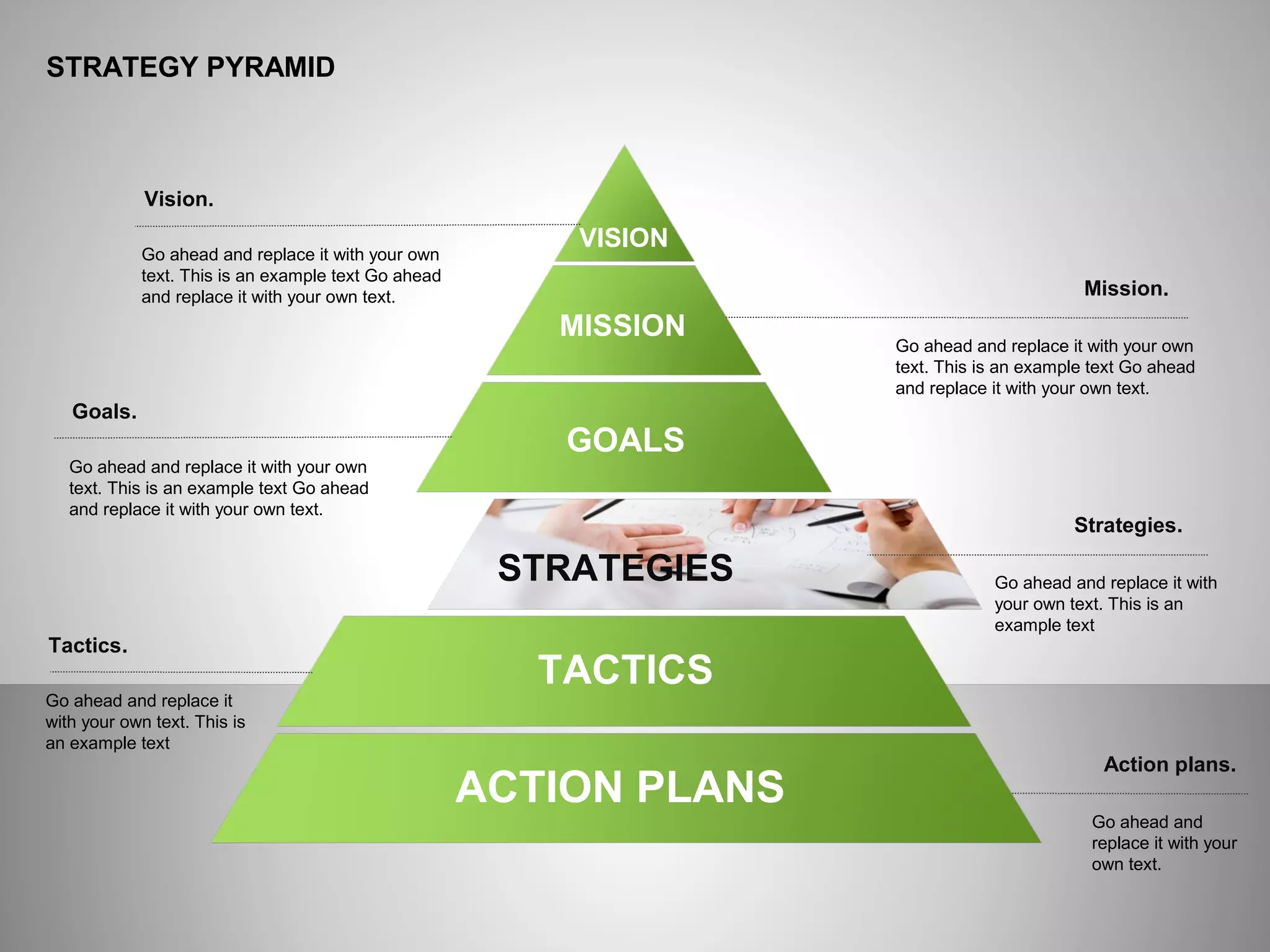 ё
STRATEGY PYRAMID
Mission.
Vision.
Go ahead and replace it with your own
text. This is an example text Go ahead
and replace it with your own text.
Goals.
Go ahead and replace it with your own
text. This is an example text Go ahead
and replace it with your own text.
Tactics.
Go ahead and replace it
with your own text. This is
an example text
Go ahead and replace it with your own
text. This is an example text Go ahead
and replace it with your own text.
Strategies.
Go ahead and replace it with
your own text. This is an
example text
Action plans.
Go ahead and
replace it with your
own text.
ACTION PLANS
TACTICS
STRATEGIES
GOALS
MISSION
VISION
 