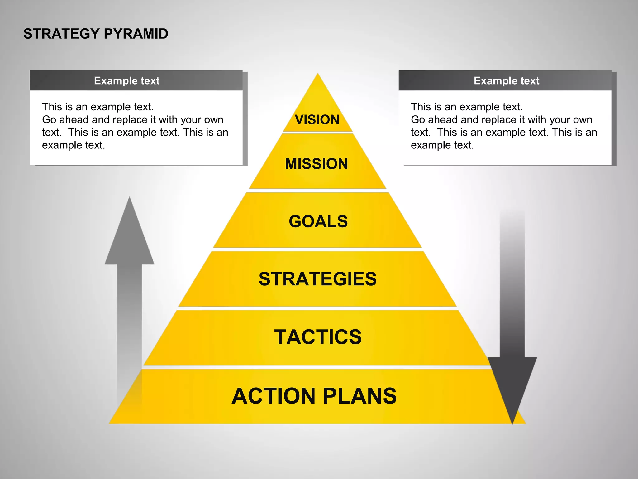 ё
STRATEGY PYRAMID
This is an example text.
Go ahead and replace it with your own
text. This is an example text. This is an
example text.
Example text
ACTION PLANS
TACTICS
STRATEGIES
GOALS
MISSION
VISION
This is an example text.
Go ahead and replace it with your own
text. This is an example text. This is an
example text.
Example text
 
