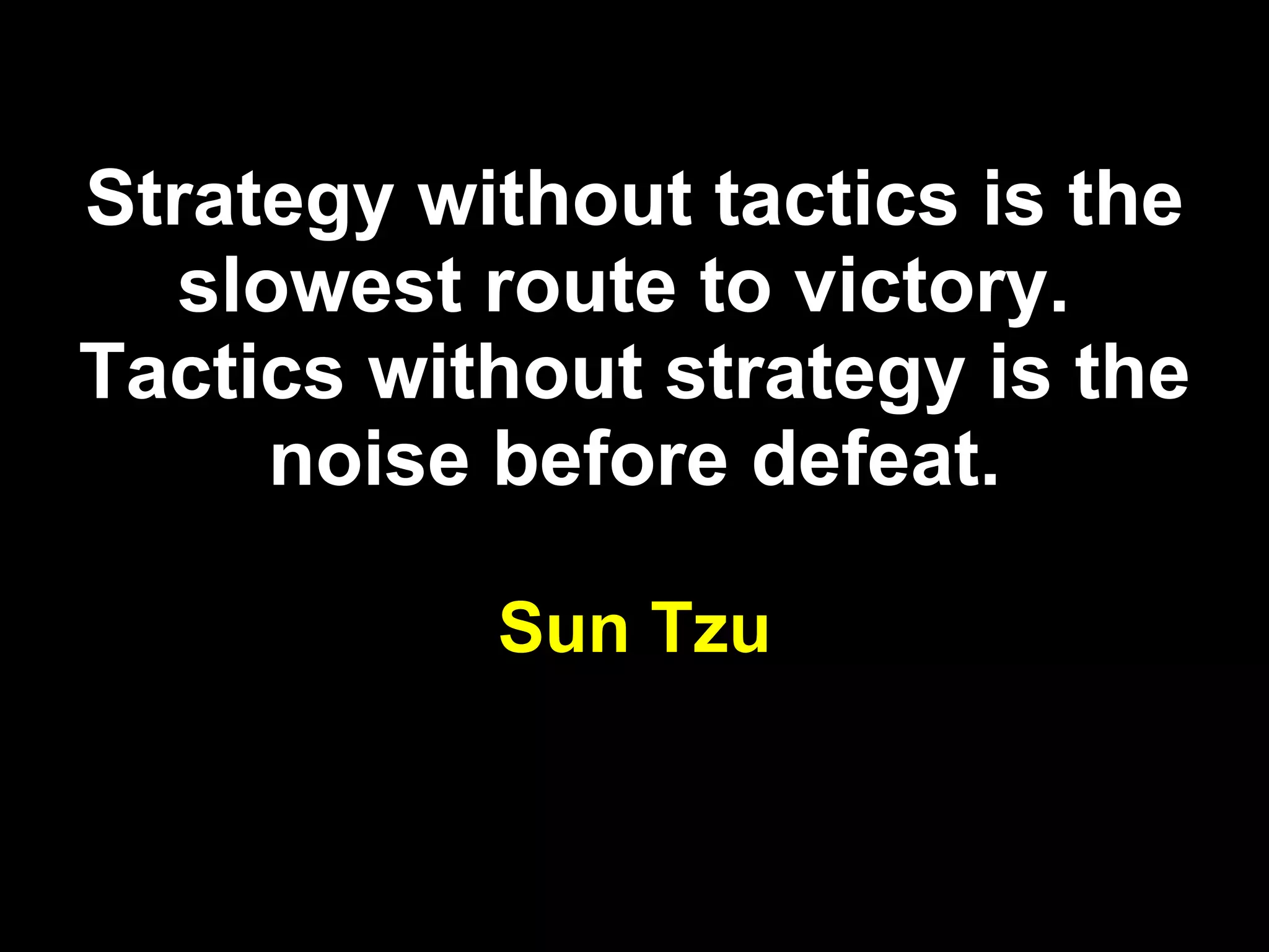 Strategy without tactics is the slowest route to victory.  Tactics without strategy is the noise before defeat. Sun Tzu 