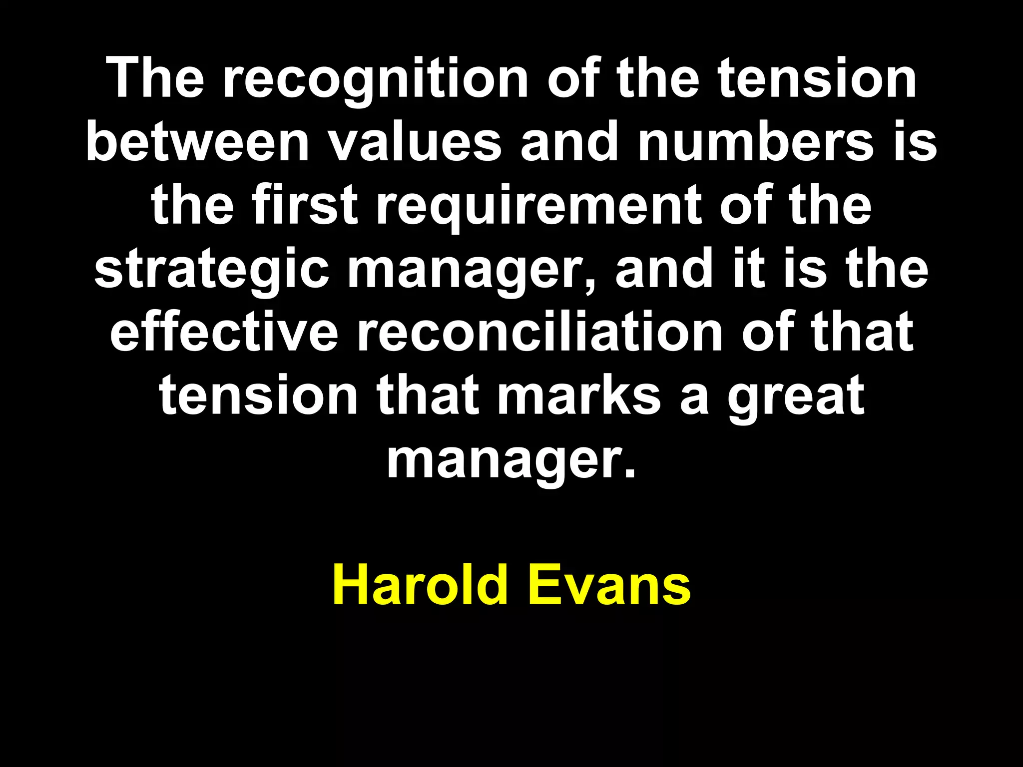 The recognition of the tension between values and numbers is the first requirement of the strategic manager, and it is the effective reconciliation of that tension that marks a great manager. Harold Evans 