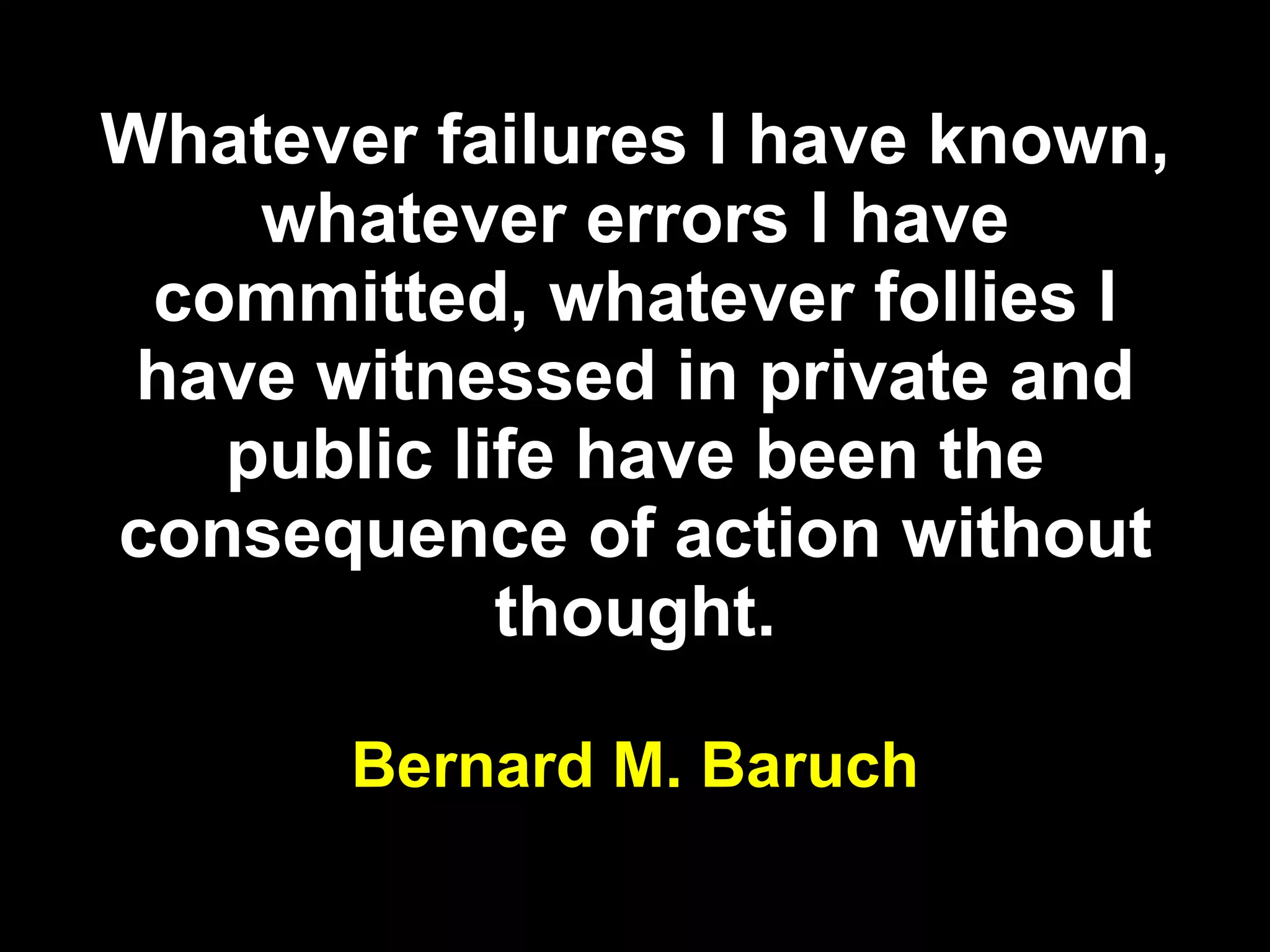 Whatever failures I have known, whatever errors I have committed, whatever follies I have witnessed in private and public life have been the consequence of action without thought. Bernard M. Baruch 