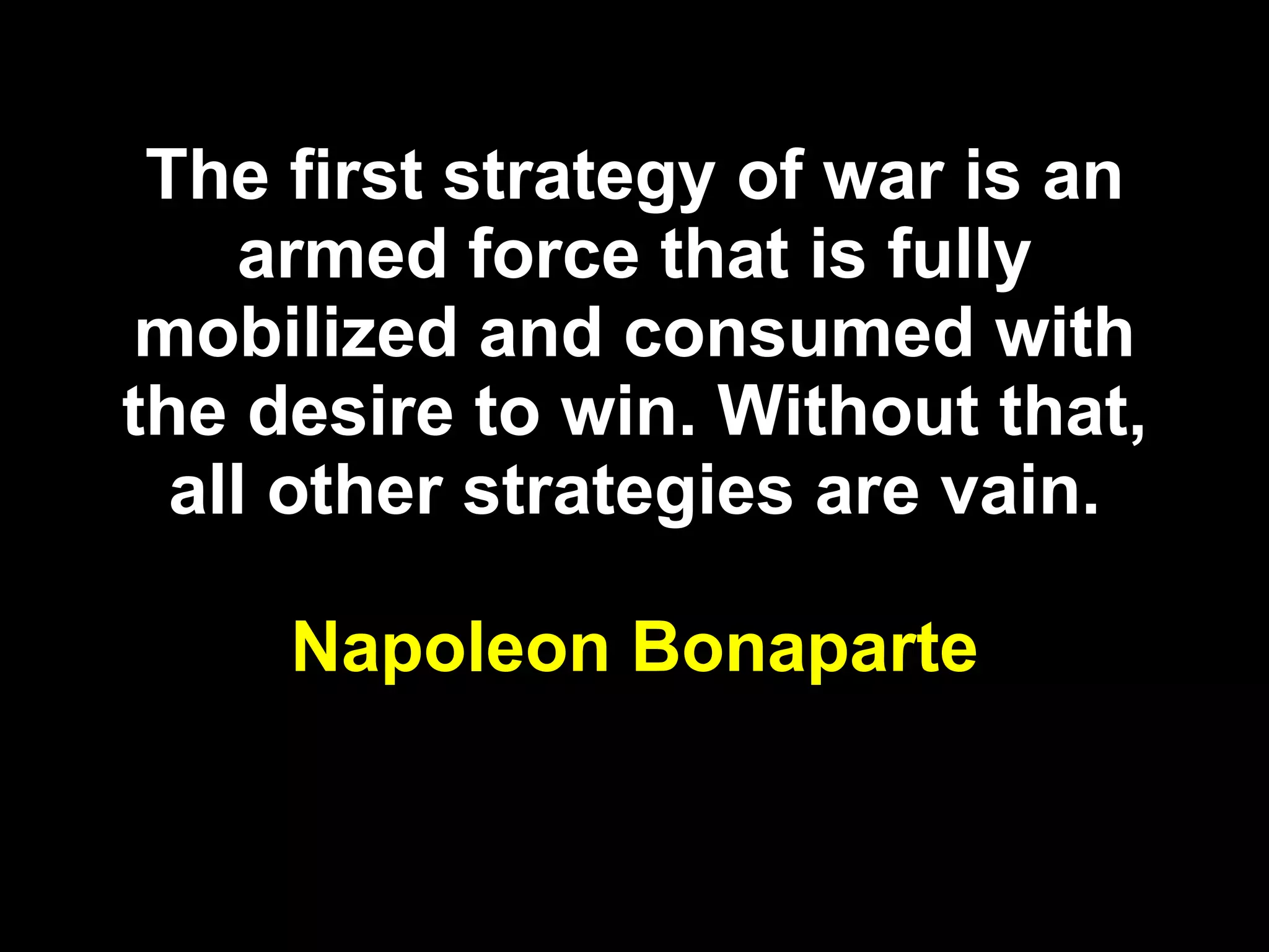 The first strategy of war is an armed force that is fully mobilized and consumed with the desire to win. Without that, all other strategies are vain. Napoleon Bonaparte 