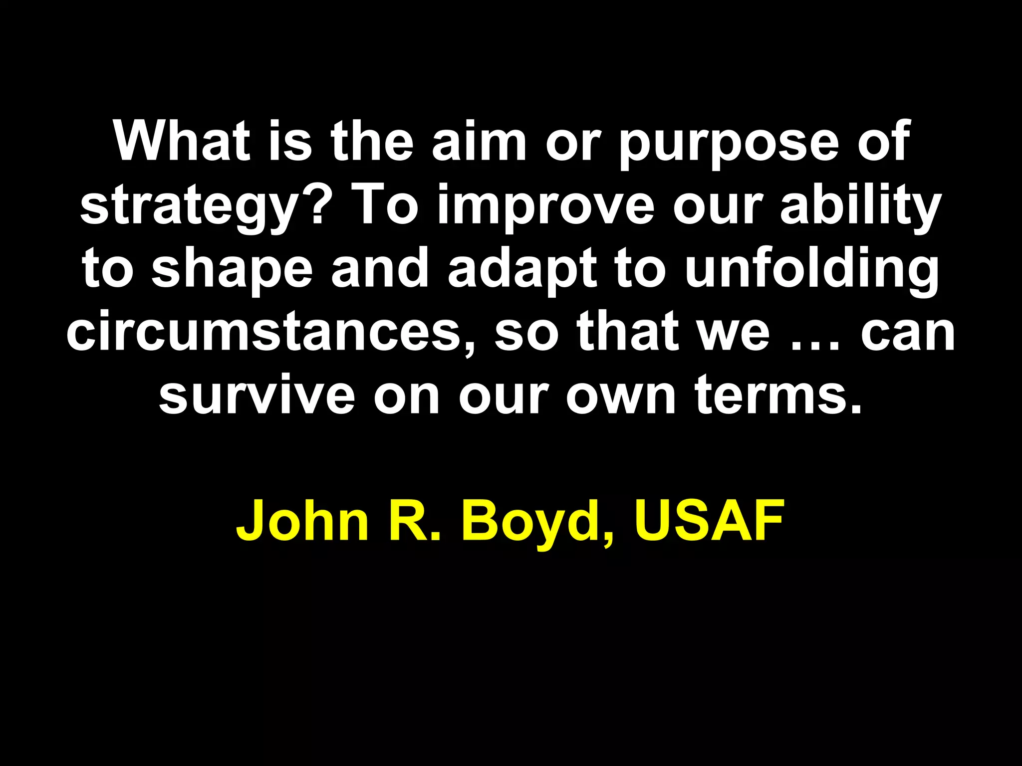 What is the aim or purpose of strategy? To improve our ability to shape and adapt to unfolding circumstances, so that we … can survive on our own terms. John R. Boyd,   USAF 