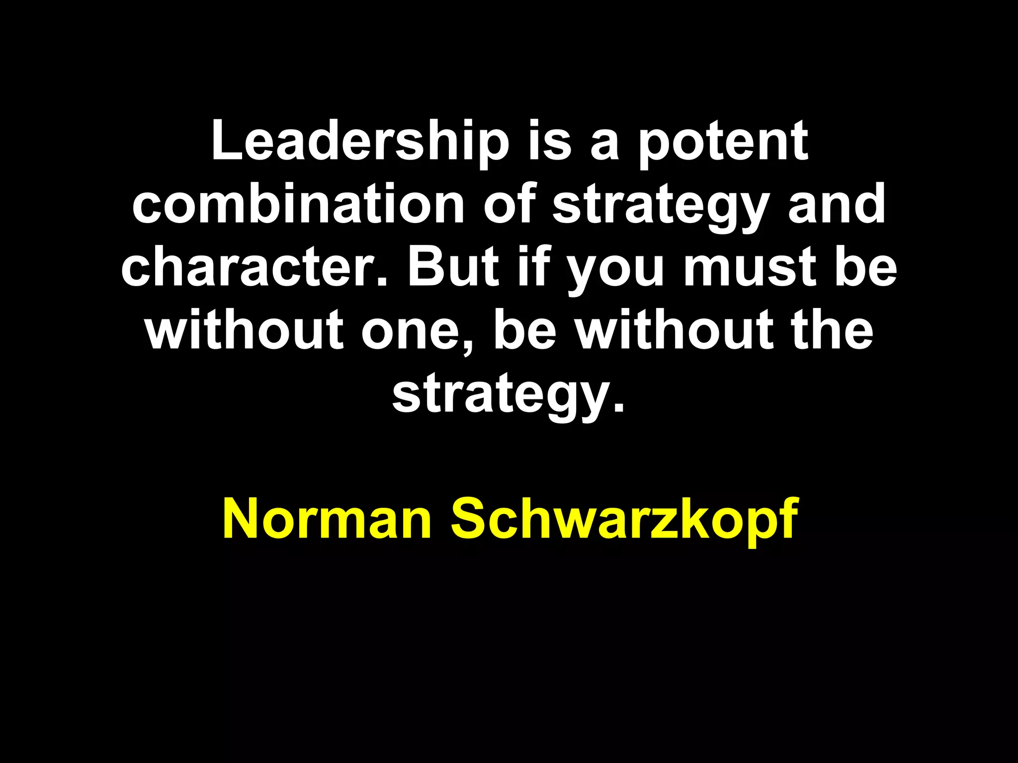 Leadership is a potent combination of strategy and character. But if you must be without one, be without the strategy. Norman Schwarzkopf 