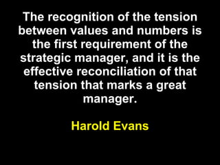 The recognition of the tension between values and numbers is the first requirement of the strategic manager, and it is the effective reconciliation of that tension that marks a great manager. Harold Evans 