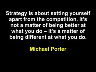 Strategy is about setting yourself apart from the competition. It’s not a matter of being better at what you do – it’s a matter of being different at what you do. Michael Porter 