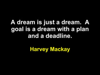 A dream is just a dream.  A goal is a dream with a plan and a deadline. Harvey Mackay 