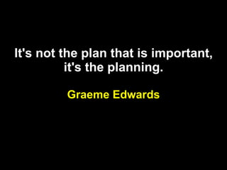 It's not the plan that is important, it's the planning. Graeme Edwards 