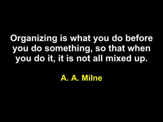 Organizing is what you do before you do something, so that when you do it, it is not all mixed up. A. A. Milne 