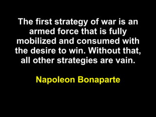 The first strategy of war is an armed force that is fully mobilized and consumed with the desire to win. Without that, all other strategies are vain. Napoleon Bonaparte 