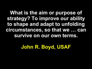 What is the aim or purpose of strategy? To improve our ability to shape and adapt to unfolding circumstances, so that we … can survive on our own terms. John R. Boyd,   USAF 